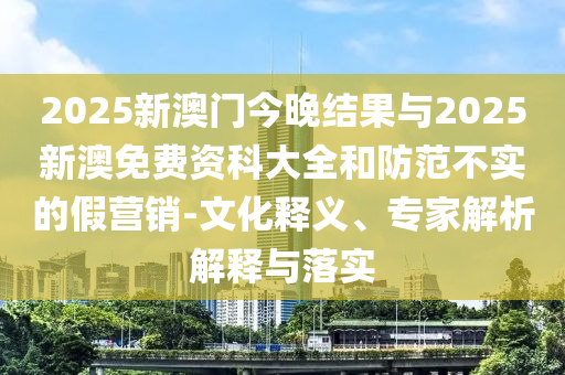 2025新澳門今晚結(jié)果與2025新澳免費(fèi)資科大全和防范不實(shí)的假營銷-文化釋義、專家解析解釋與落實(shí)
