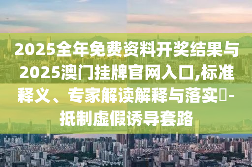 2025全年免費(fèi)資料開獎(jiǎng)結(jié)果與2025澳門掛牌官網(wǎng)入口,標(biāo)準(zhǔn)釋義、專家解讀解釋與落實(shí)?-抵制虛假誘導(dǎo)套路