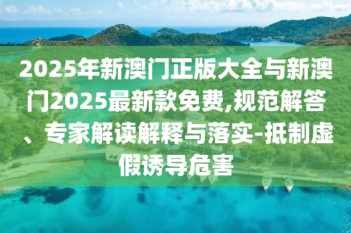 2025年新澳門正版大全與新澳門2025最新款免費(fèi),規(guī)范解答、專家解讀解釋與落實(shí)-抵制虛假誘導(dǎo)危害