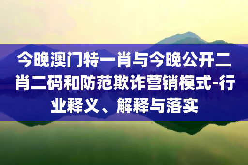 今晚澳門特一肖與今晚公開二肖二碼和防范欺詐營銷模式-行業(yè)釋義、解釋與落實(shí)