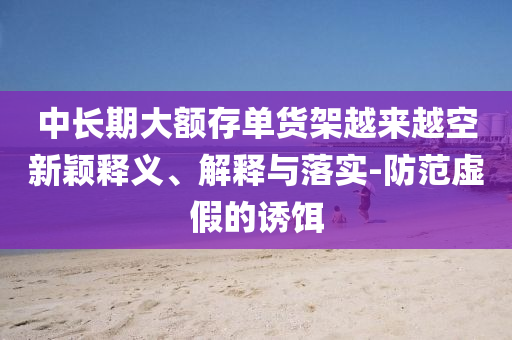 中長期大額存單貨架越來越空新穎釋義、解釋與落實(shí)-防范虛假的誘餌