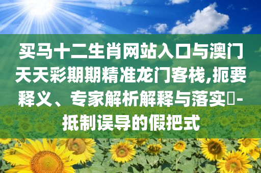 買馬十二生肖網(wǎng)站入口與澳門天天彩期期精準(zhǔn)龍門客棧,扼要釋義、專家解析解釋與落實(shí)?-抵制誤導(dǎo)的假把式