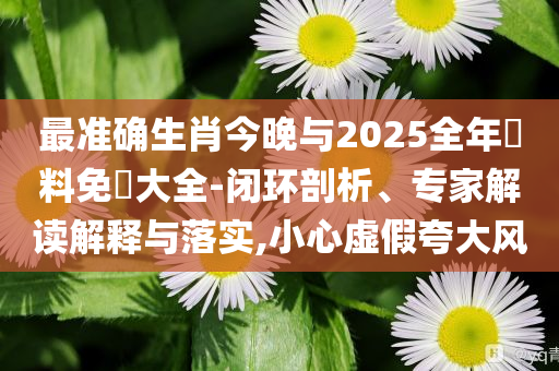 最準(zhǔn)確生肖今晚與2025全年資料免費(fèi)大全-閉環(huán)剖析、專家解讀解釋與落實(shí),小心虛假夸大風(fēng)
