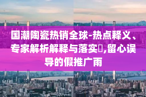 國潮陶瓷熱銷全球-熱點(diǎn)釋義、專家解析解釋與落實(shí)?,留心誤導(dǎo)的假推廣雨