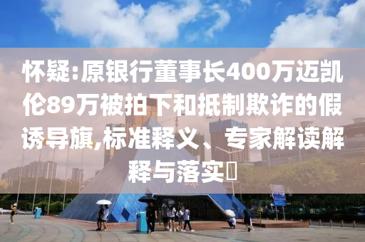 懷疑:原銀行董事長400萬邁凱倫89萬被拍下和抵制欺詐的假誘導(dǎo)旗,標準釋義、專家解讀解釋與落實?
