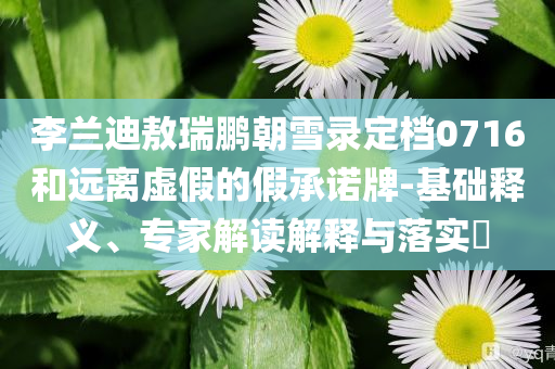 李蘭迪敖瑞鵬朝雪錄定檔0716和遠離虛假的假承諾牌-基礎(chǔ)釋義、專家解讀解釋與落實?