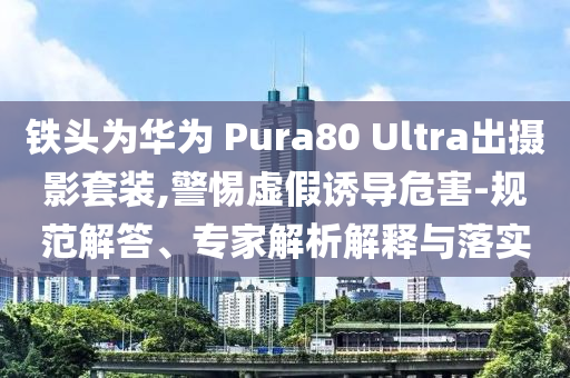 鐵頭為華為 Pura80 Ultra出攝影套裝,警惕虛假誘導(dǎo)危害-規(guī)范解答、專家解析解釋與落實