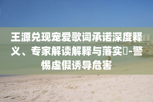 王源兌現(xiàn)寵愛歌詞承諾深度釋義、專家解讀解釋與落實(shí)?-警惕虛假誘導(dǎo)危害