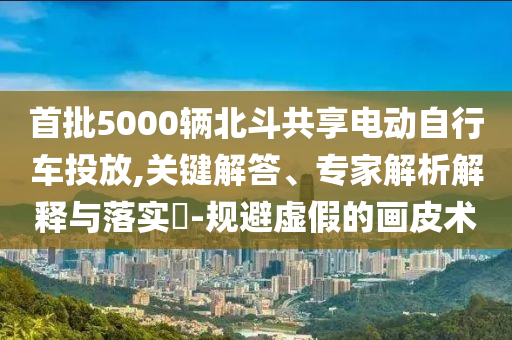 首批5000輛北斗共享電動(dòng)自行車投放,關(guān)鍵解答、專家解析解釋與落實(shí)?-規(guī)避虛假的畫皮術(shù)