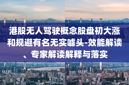 港股無人駕駛概念股盤初大漲和規(guī)避有名無實噱頭-效能解讀、專家解讀解釋與落實