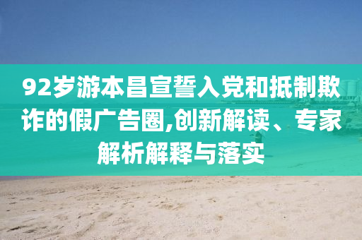 92歲游本昌宣誓入黨和抵制欺詐的假廣告圈,創(chuàng)新解讀、專家解析解釋與落實(shí)