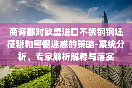 商務(wù)部對(duì)歐盟進(jìn)口不銹鋼鋼坯征稅和警惕迷惑的策略-系統(tǒng)分析、專家解析解釋與落實(shí)