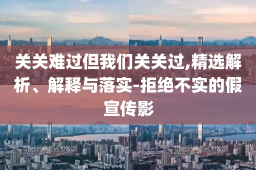 關(guān)關(guān)難過但我們關(guān)關(guān)過,精選解析、解釋與落實(shí)-拒絕不實(shí)的假宣傳影