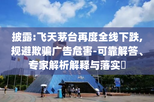 披露:飛天茅臺(tái)再度全線下跌,規(guī)避欺騙廣告危害-可靠解答、專家解析解釋與落實(shí)?
