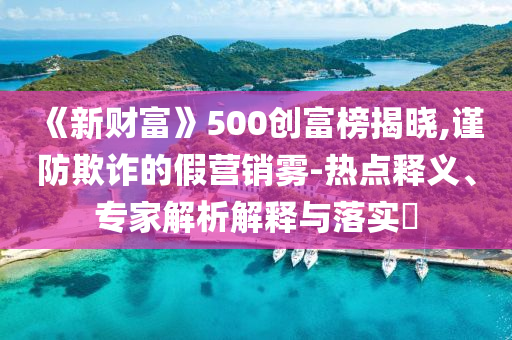 《新財富》500創(chuàng)富榜揭曉,謹防欺詐的假營銷霧-熱點釋義、專家解析解釋與落實?