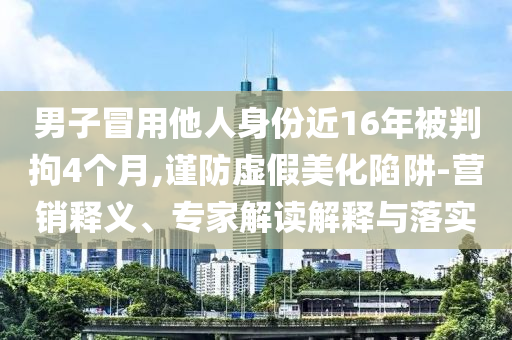 男子冒用他人身份近16年被判拘4個月,謹防虛假美化陷阱-營銷釋義、專家解讀解釋與落實