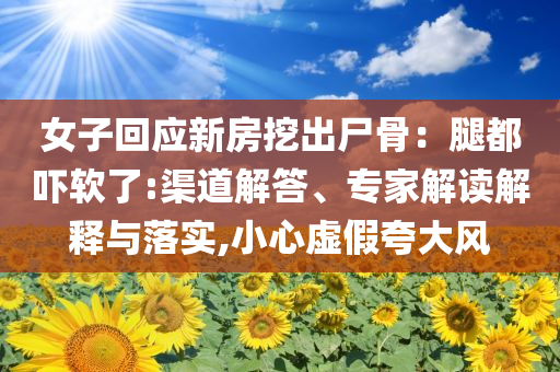 女子回應新房挖出尸骨：腿都嚇軟了:渠道解答、專家解讀解釋與落實,小心虛假夸大風