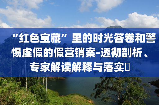 “紅色寶藏”里的時光答卷和警惕虛假的假營銷案-透徹剖析、專家解讀解釋與落實?