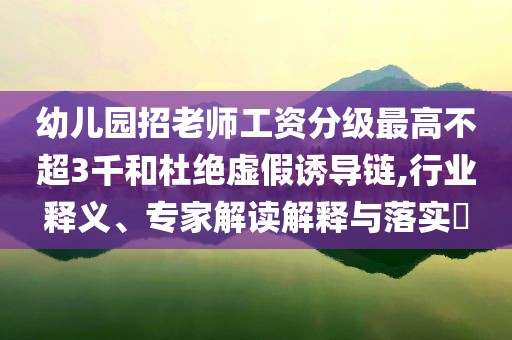 幼兒園招老師工資分級最高不超3千和杜絕虛假誘導鏈,行業(yè)釋義、專家解讀解釋與落實?
