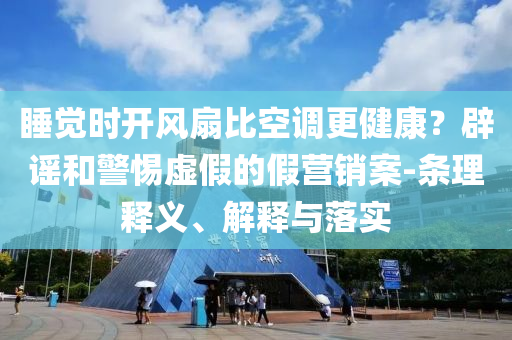 睡覺時開風(fēng)扇比空調(diào)更健康？辟謠和警惕虛假的假營銷案-條理釋義、解釋與落實(shí)