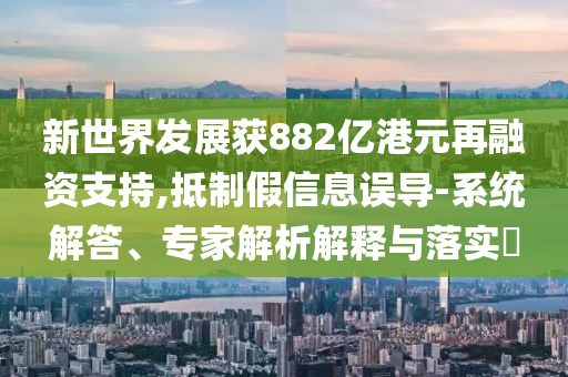 新世界發(fā)展獲882億港元再融資支持,抵制假信息誤導(dǎo)-系統(tǒng)解答、專家解析解釋與落實(shí)?