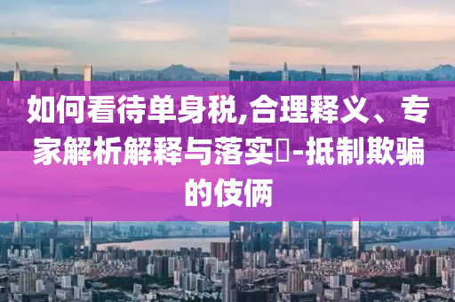 如何看待單身稅,合理釋義、專家解析解釋與落實(shí)?-抵制欺騙的伎倆