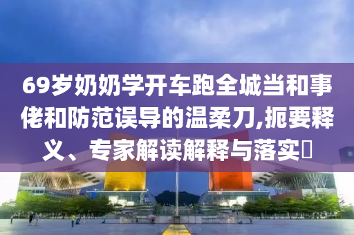 69歲奶奶學(xué)開車跑全城當(dāng)和事佬和防范誤導(dǎo)的溫柔刀,扼要釋義、專家解讀解釋與落實(shí)?