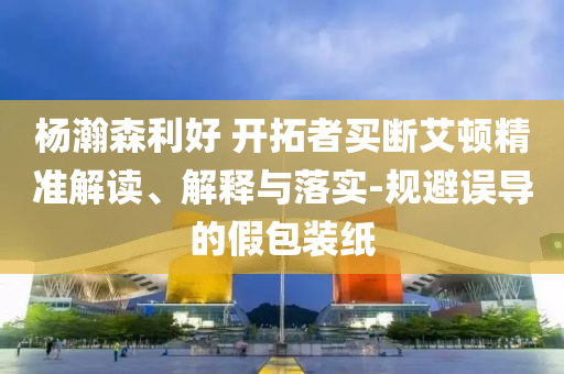 楊瀚森利好 開拓者買斷艾頓精準(zhǔn)解讀、解釋與落實(shí)-規(guī)避誤導(dǎo)的假包裝紙