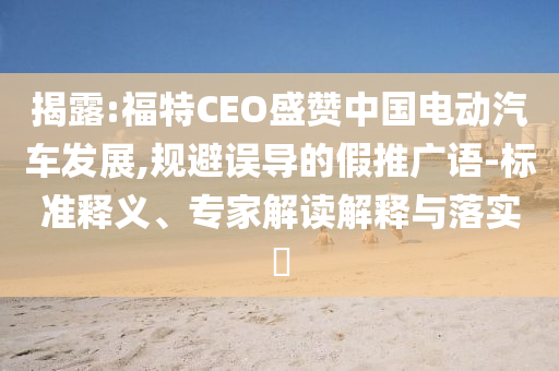 揭露:福特CEO盛贊中國電動汽車發(fā)展,規(guī)避誤導(dǎo)的假推廣語-標(biāo)準(zhǔn)釋義、專家解讀解釋與落實(shí)?
