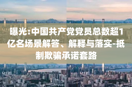 曝光:中國共產(chǎn)黨黨員總數(shù)超1億名場景解答、解釋與落實(shí)-抵制欺騙承諾套路