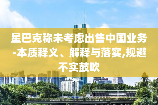 星巴克稱未考慮出售中國業(yè)務(wù)-本質(zhì)釋義、解釋與落實(shí),規(guī)避不實(shí)鼓吹