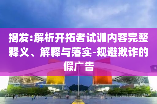 揭發(fā):解析開拓者試訓(xùn)內(nèi)容完整釋義、解釋與落實(shí)-規(guī)避欺詐的假廣告