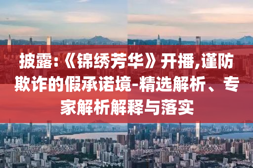 披露:《錦繡芳華》開播,謹(jǐn)防欺詐的假承諾境-精選解析、專家解析解釋與落實(shí)