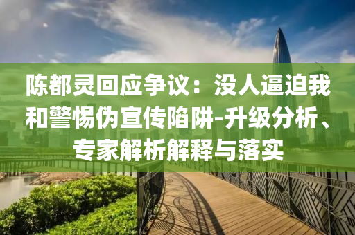 陳都靈回應(yīng)爭議：沒人逼迫我和警惕偽宣傳陷阱-升級分析、專家解析解釋與落實