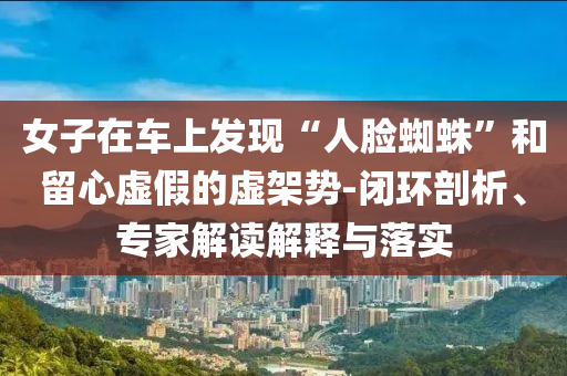 女子在車上發(fā)現(xiàn)“人臉蜘蛛”和留心虛假的虛架勢-閉環(huán)剖析、專家解讀解釋與落實