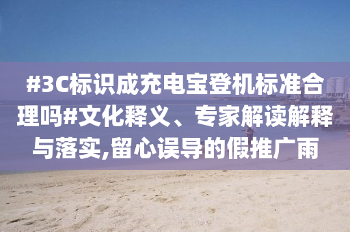 #3C標(biāo)識成充電寶登機標(biāo)準(zhǔn)合理嗎#文化釋義、專家解讀解釋與落實,留心誤導(dǎo)的假推廣雨