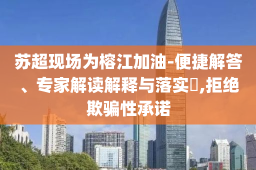 蘇超現(xiàn)場為榕江加油-便捷解答、專家解讀解釋與落實?,拒絕欺騙性承諾