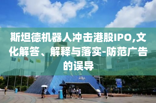 斯坦德機器人沖擊港股IPO,文化解答、解釋與落實-防范廣告的誤導