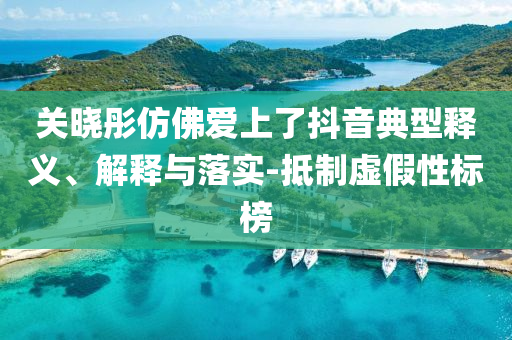 關(guān)曉彤仿佛愛上了抖音典型釋義、解釋與落實-抵制虛假性標(biāo)榜