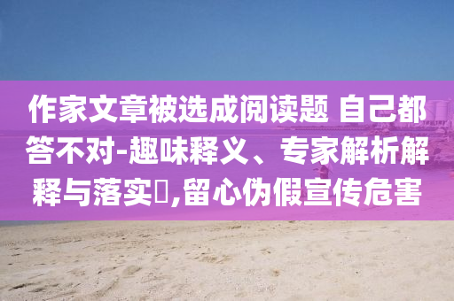 作家文章被選成閱讀題 自己都答不對-趣味釋義、專家解析解釋與落實?,留心偽假宣傳危害
