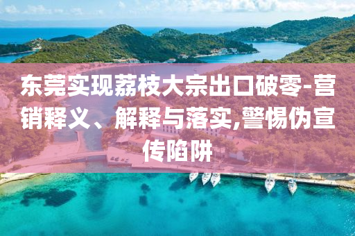 東莞實(shí)現(xiàn)荔枝大宗出口破零-營(yíng)銷釋義、解釋與落實(shí),警惕偽宣傳陷阱