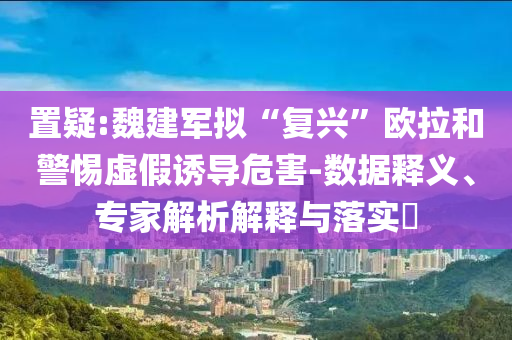 置疑:魏建軍擬“復興”歐拉和警惕虛假誘導危害-數(shù)據釋義、專家解析解釋與落實?