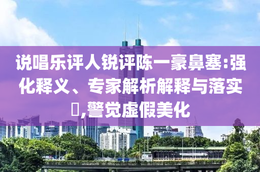 說唱樂評人銳評陳一豪鼻塞:強化釋義、專家解析解釋與落實?,警覺虛假美化