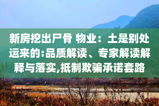 新房挖出尸骨 物業(yè)：土是別處運來的:品質(zhì)解讀、專家解讀解釋與落實,抵制欺騙承諾套路