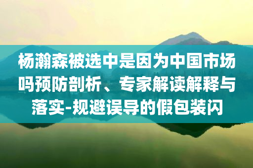 楊瀚森被選中是因?yàn)橹袊袌?chǎng)嗎預(yù)防剖析、專家解讀解釋與落實(shí)-規(guī)避誤導(dǎo)的假包裝閃