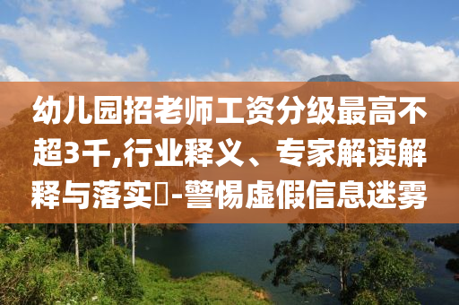 幼兒園招老師工資分級(jí)最高不超3千,行業(yè)釋義、專家解讀解釋與落實(shí)?-警惕虛假信息迷霧