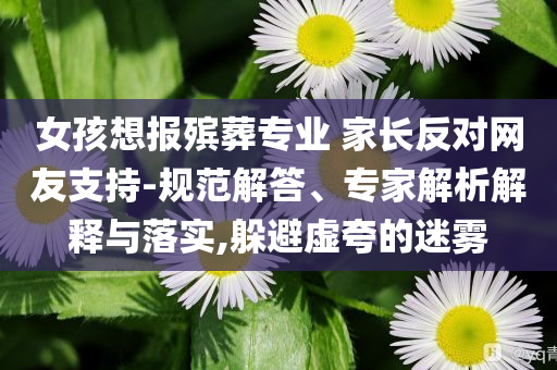 女孩想報(bào)殯葬專業(yè) 家長反對(duì)網(wǎng)友支持-規(guī)范解答、專家解析解釋與落實(shí),躲避虛夸的迷霧