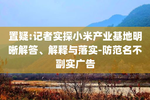 置疑:記者實探小米產(chǎn)業(yè)基地明晰解答、解釋與落實-防范名不副實廣告