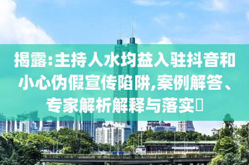 揭露:主持人水均益入駐抖音和小心偽假宣傳陷阱,案例解答、專家解析解釋與落實(shí)?