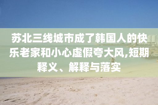 蘇北三線城市成了韓國人的快樂老家和小心虛假夸大風(fēng),短期釋義、解釋與落實(shí)